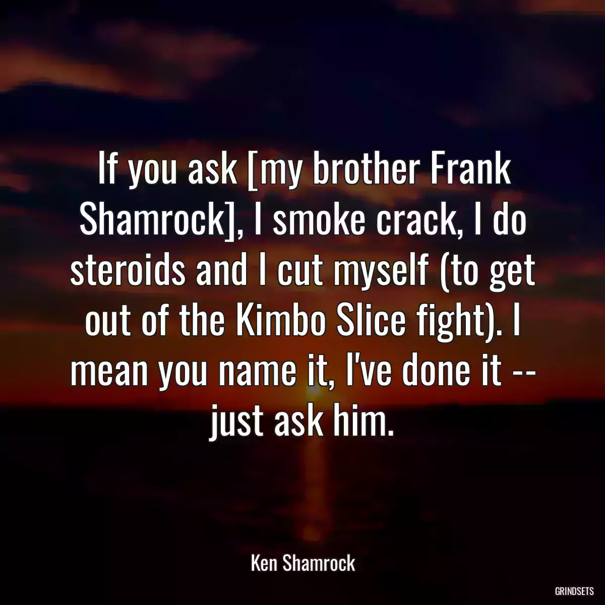 If you ask [my brother Frank Shamrock], I smoke crack, I do steroids and I cut myself (to get out of the Kimbo Slice fight). I mean you name it, I\'ve done it -- just ask him.