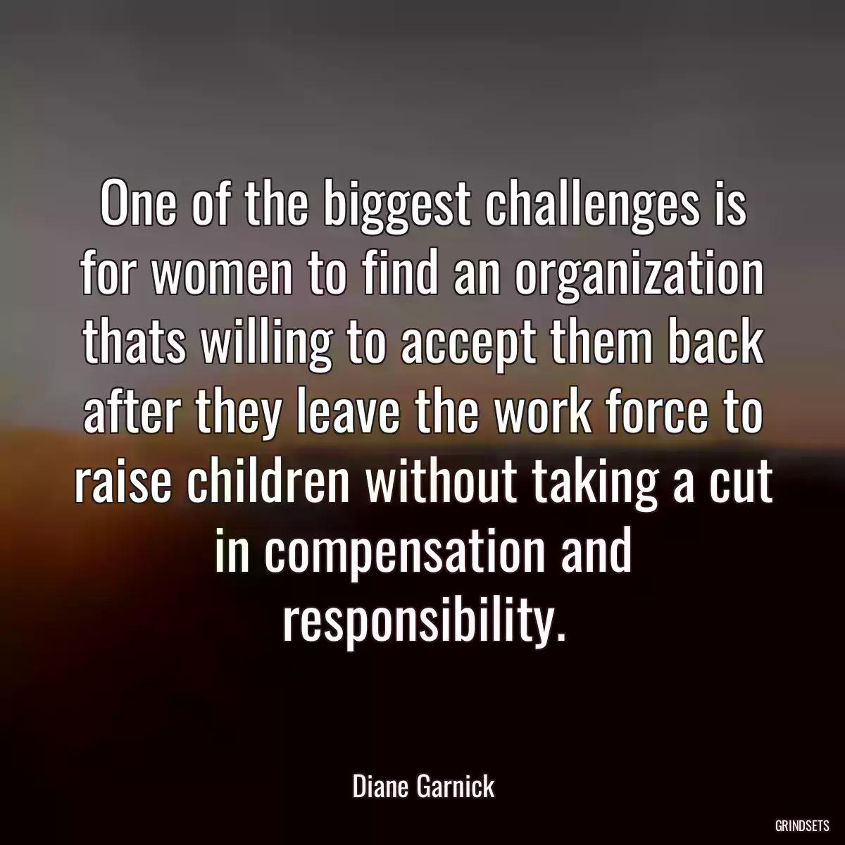 One of the biggest challenges is for women to find an organization thats willing to accept them back after they leave the work force to raise children without taking a cut in compensation and responsibility.