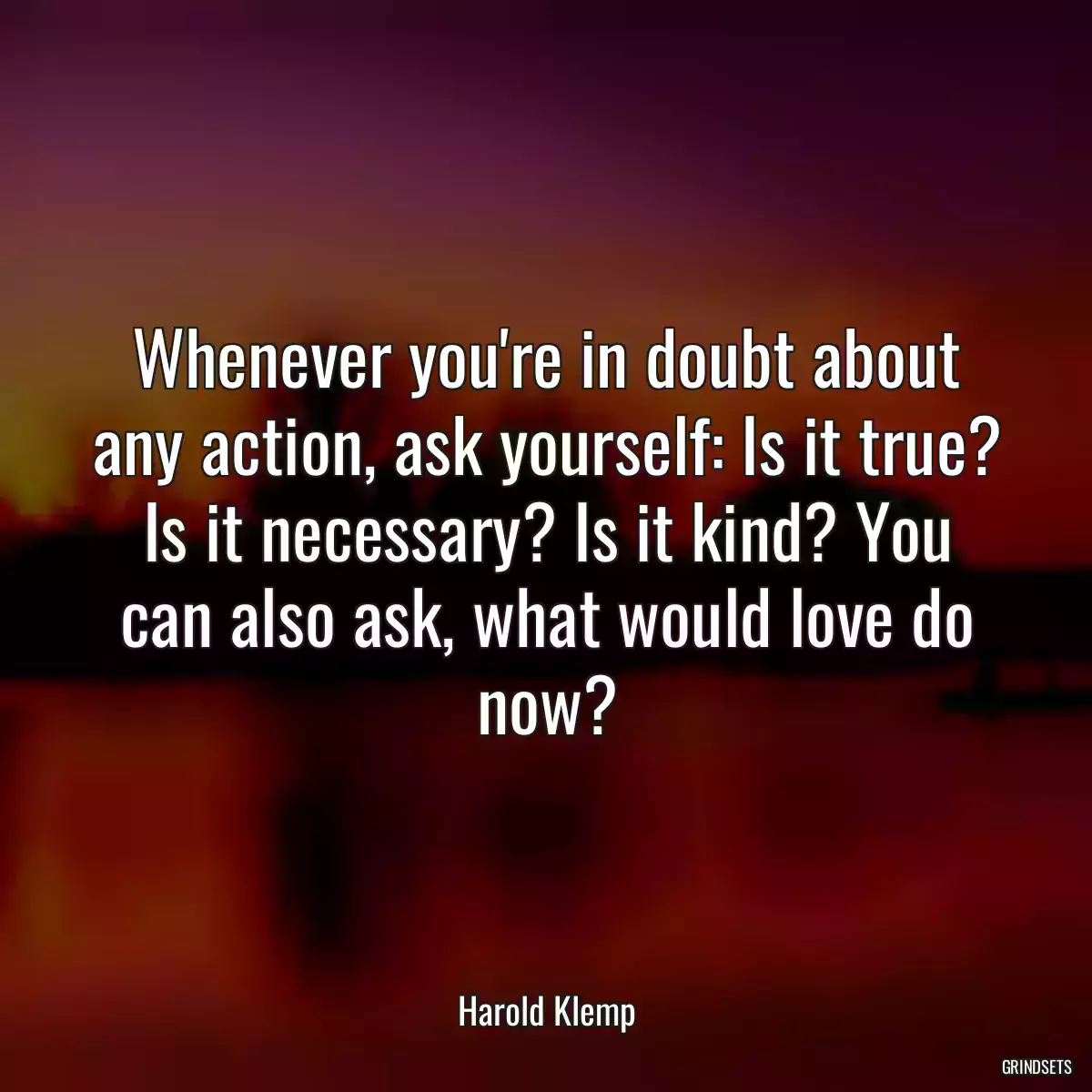 Whenever you\'re in doubt about any action, ask yourself: Is it true? Is it necessary? Is it kind? You can also ask, what would love do now?