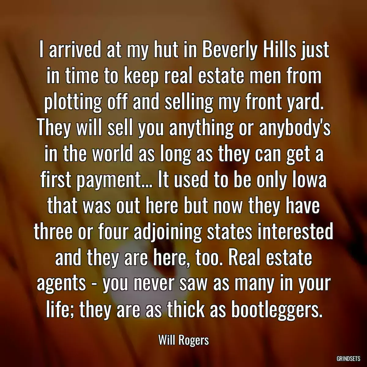 I arrived at my hut in Beverly Hills just in time to keep real estate men from plotting off and selling my front yard. They will sell you anything or anybody\'s in the world as long as they can get a first payment... It used to be only Iowa that was out here but now they have three or four adjoining states interested and they are here, too. Real estate agents - you never saw as many in your life; they are as thick as bootleggers.