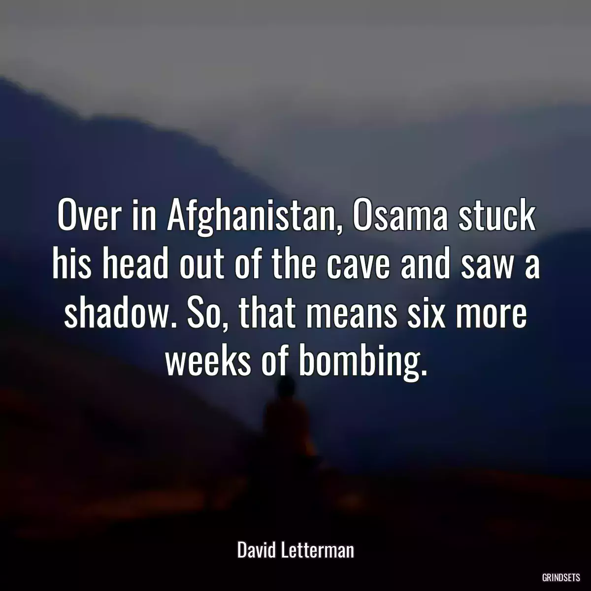 Over in Afghanistan, Osama stuck his head out of the cave and saw a shadow. So, that means six more weeks of bombing.