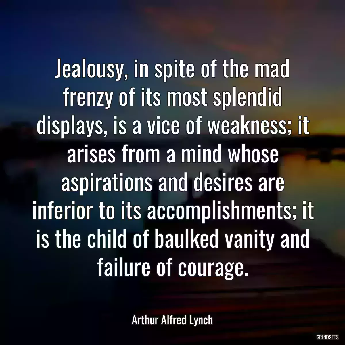 Jealousy, in spite of the mad frenzy of its most splendid displays, is a vice of weakness; it arises from a mind whose aspirations and desires are inferior to its accomplishments; it is the child of baulked vanity and failure of courage.