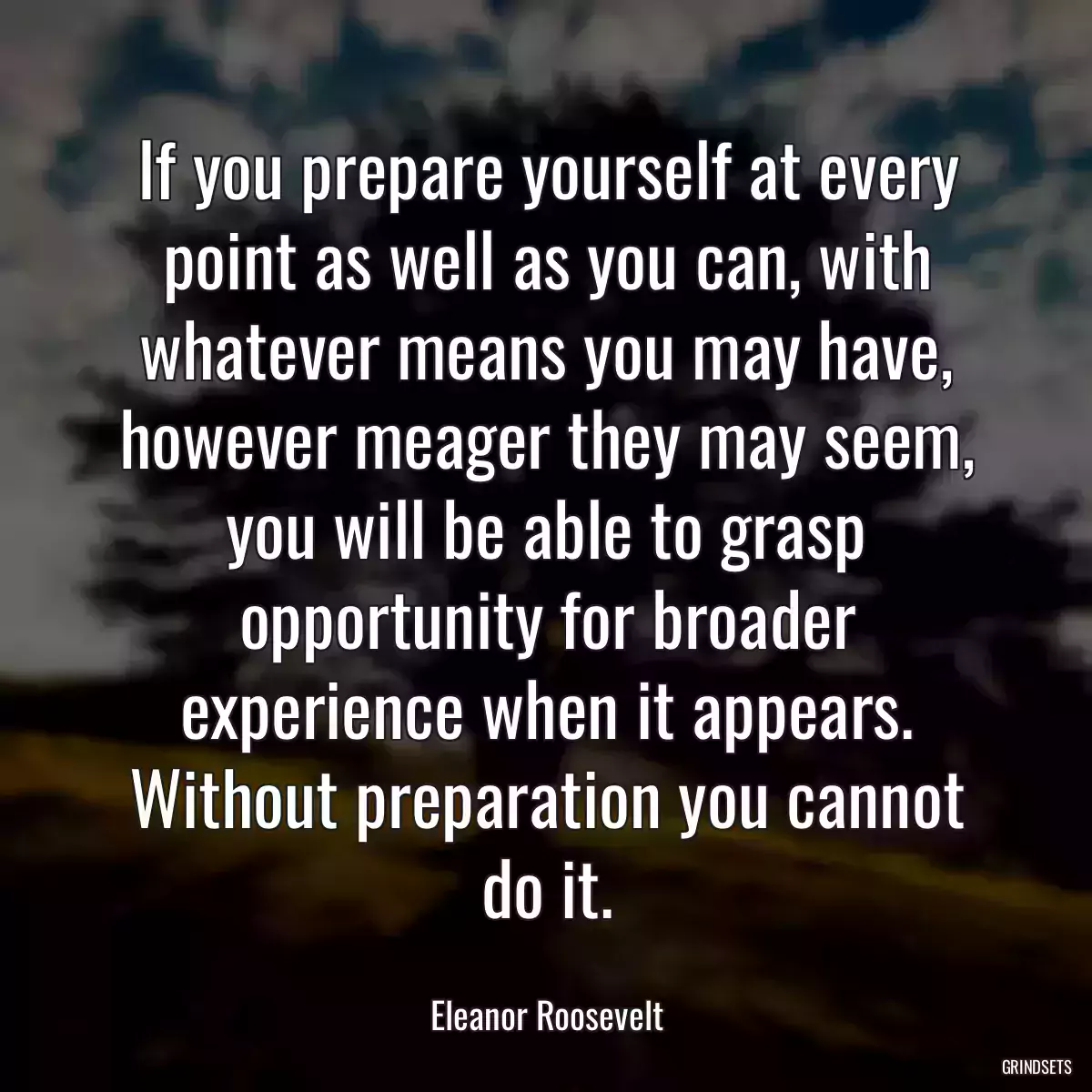 If you prepare yourself at every point as well as you can, with whatever means you may have, however meager they may seem, you will be able to grasp opportunity for broader experience when it appears. Without preparation you cannot do it.