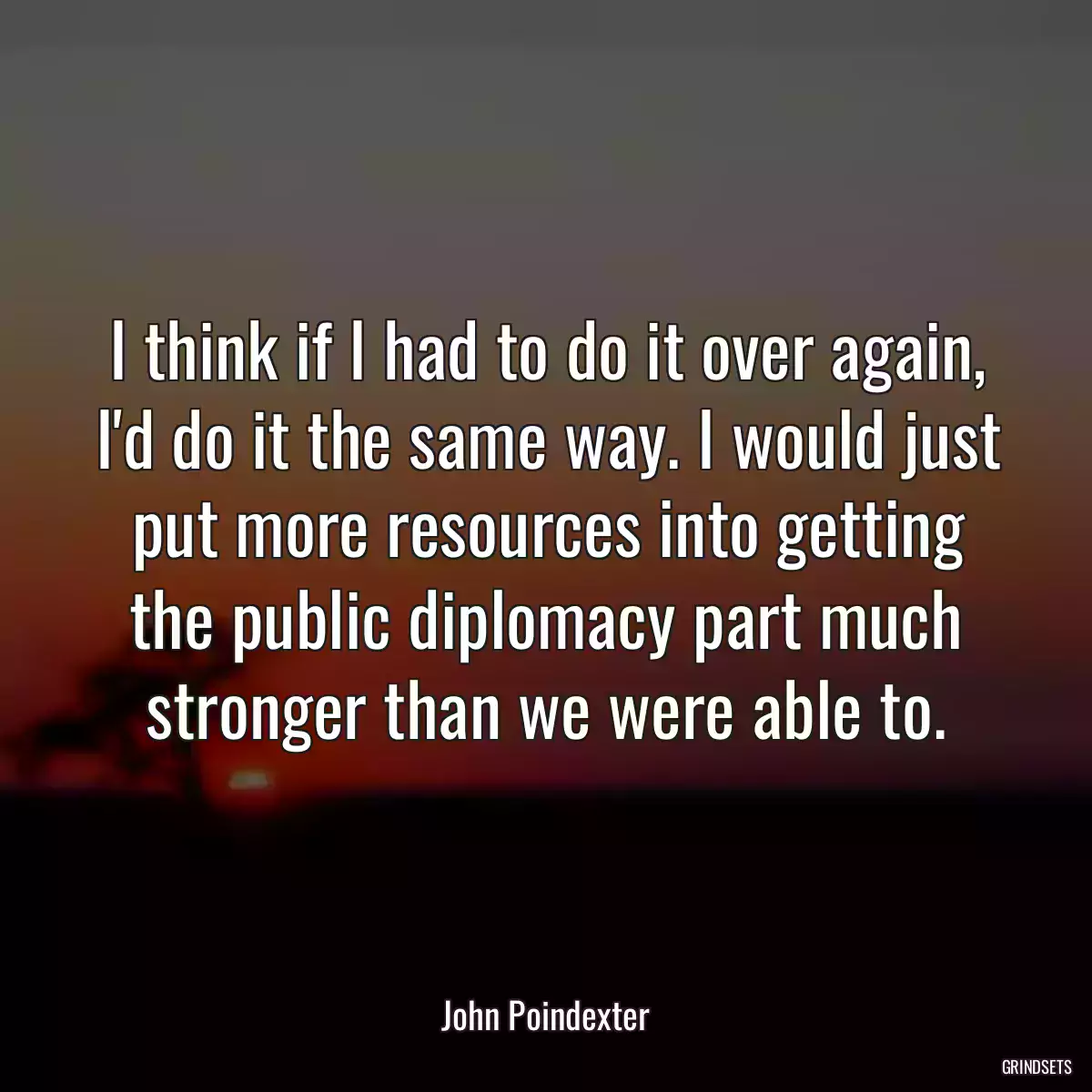 I think if I had to do it over again, I\'d do it the same way. I would just put more resources into getting the public diplomacy part much stronger than we were able to.