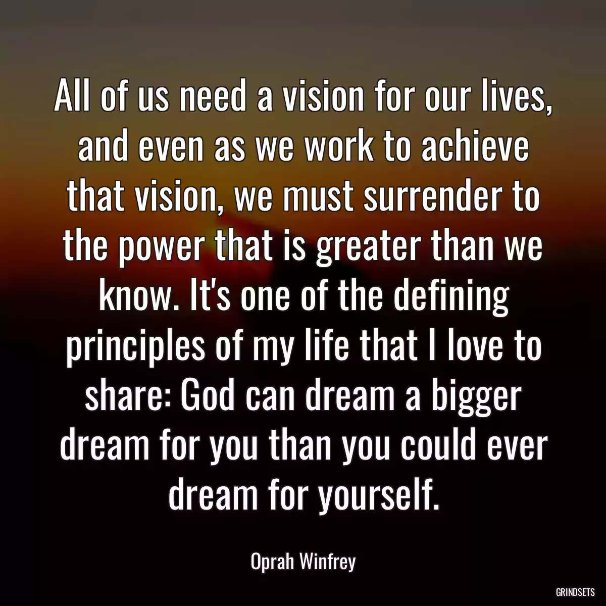 All of us need a vision for our lives, and even as we work to achieve that vision, we must surrender to the power that is greater than we know. It\'s one of the defining principles of my life that I love to share: God can dream a bigger dream for you than you could ever dream for yourself.