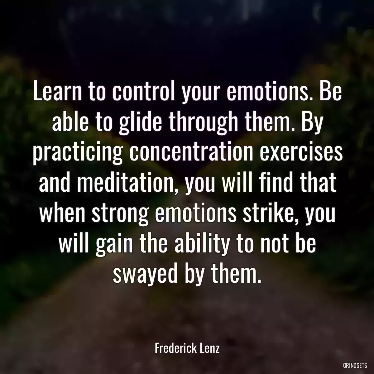 Learn to control your emotions. Be able to glide through them. By practicing concentration exercises and meditation, you will find that when strong emotions strike, you will gain the ability to not be swayed by them.