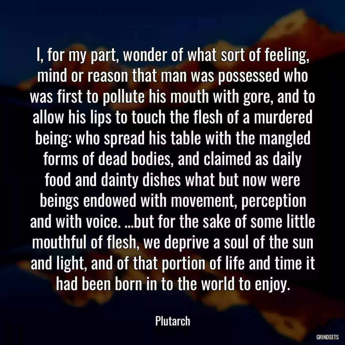 I, for my part, wonder of what sort of feeling, mind or reason that man was possessed who was first to pollute his mouth with gore, and to allow his lips to touch the flesh of a murdered being: who spread his table with the mangled forms of dead bodies, and claimed as daily food and dainty dishes what but now were beings endowed with movement, perception and with voice. …but for the sake of some little mouthful of flesh, we deprive a soul of the sun and light, and of that portion of life and time it had been born in to the world to enjoy.