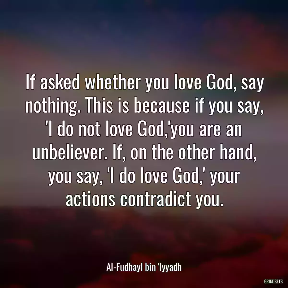 If asked whether you love God, say nothing. This is because if you say, \'I do not love God,\'you are an unbeliever. If, on the other hand, you say, \'I do love God,\' your actions contradict you.