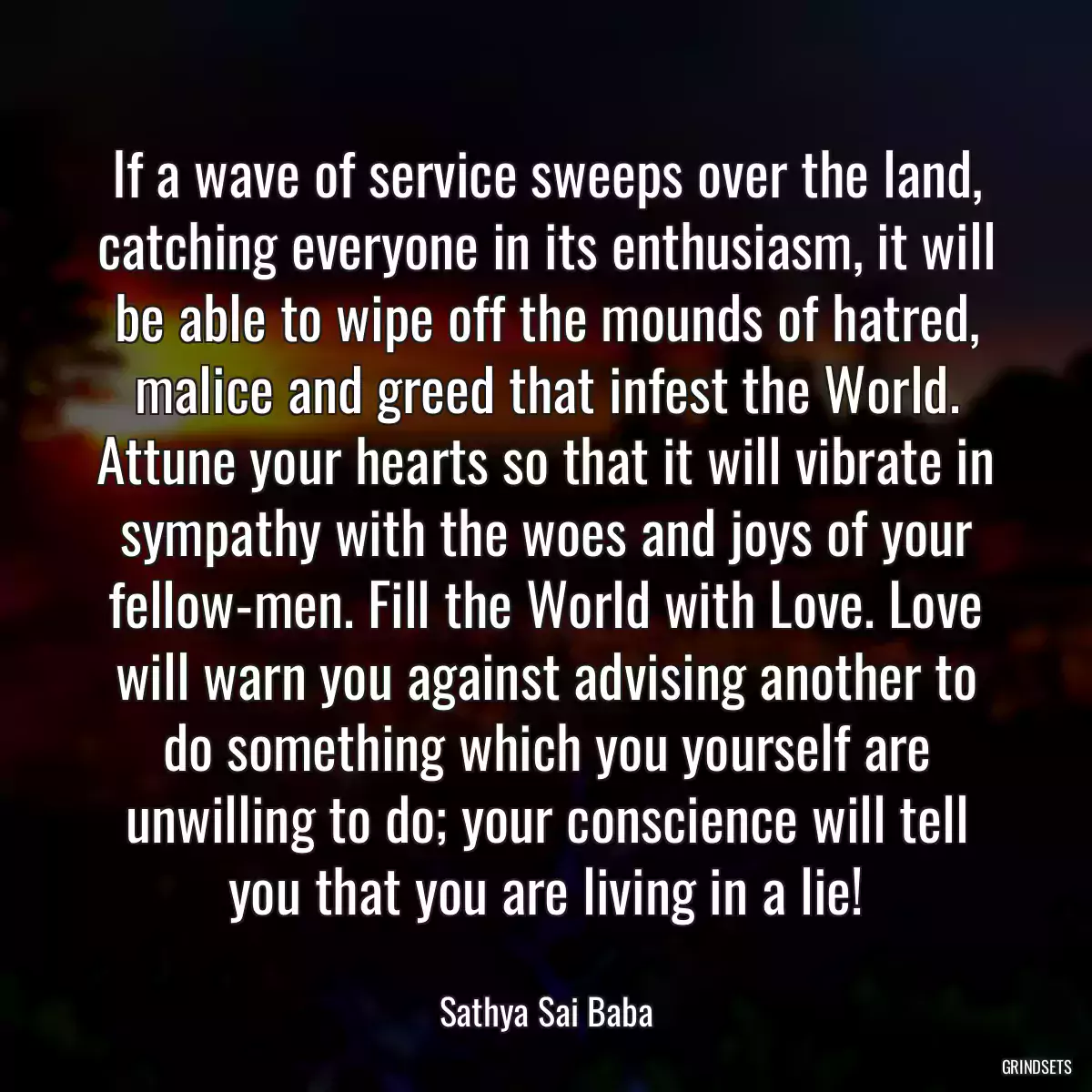 If a wave of service sweeps over the land, catching everyone in its enthusiasm, it will be able to wipe off the mounds of hatred, malice and greed that infest the World. Attune your hearts so that it will vibrate in sympathy with the woes and joys of your fellow-men. Fill the World with Love. Love will warn you against advising another to do something which you yourself are unwilling to do; your conscience will tell you that you are living in a lie!