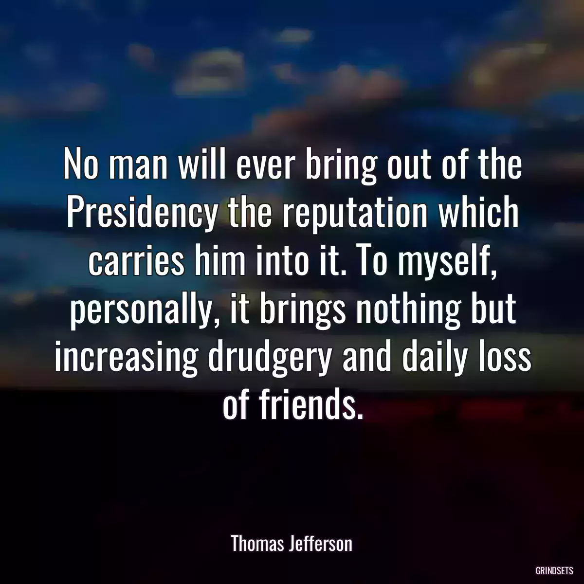 No man will ever bring out of the Presidency the reputation which carries him into it. To myself, personally, it brings nothing but increasing drudgery and daily loss of friends.