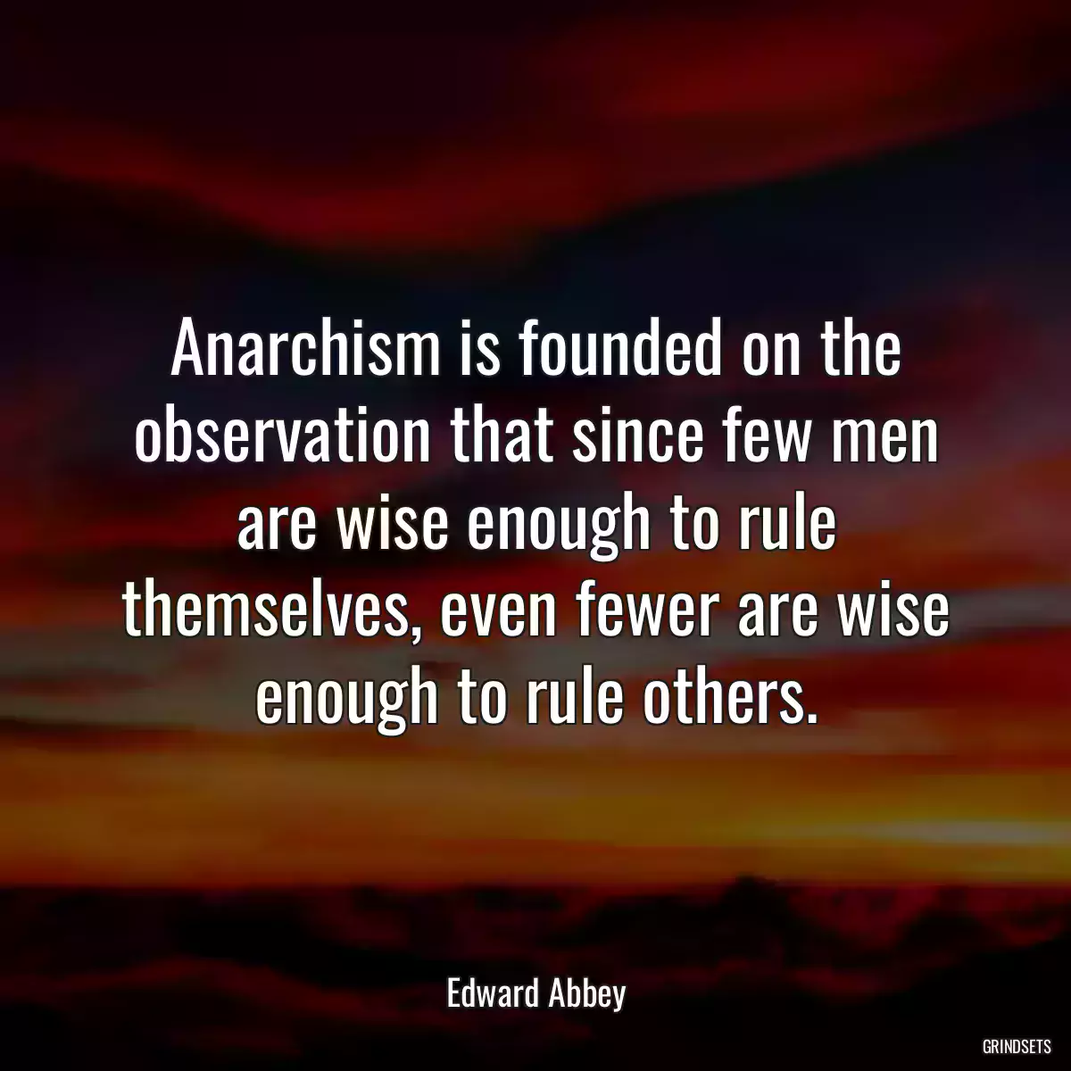 Anarchism is founded on the observation that since few men are wise enough to rule themselves, even fewer are wise enough to rule others.