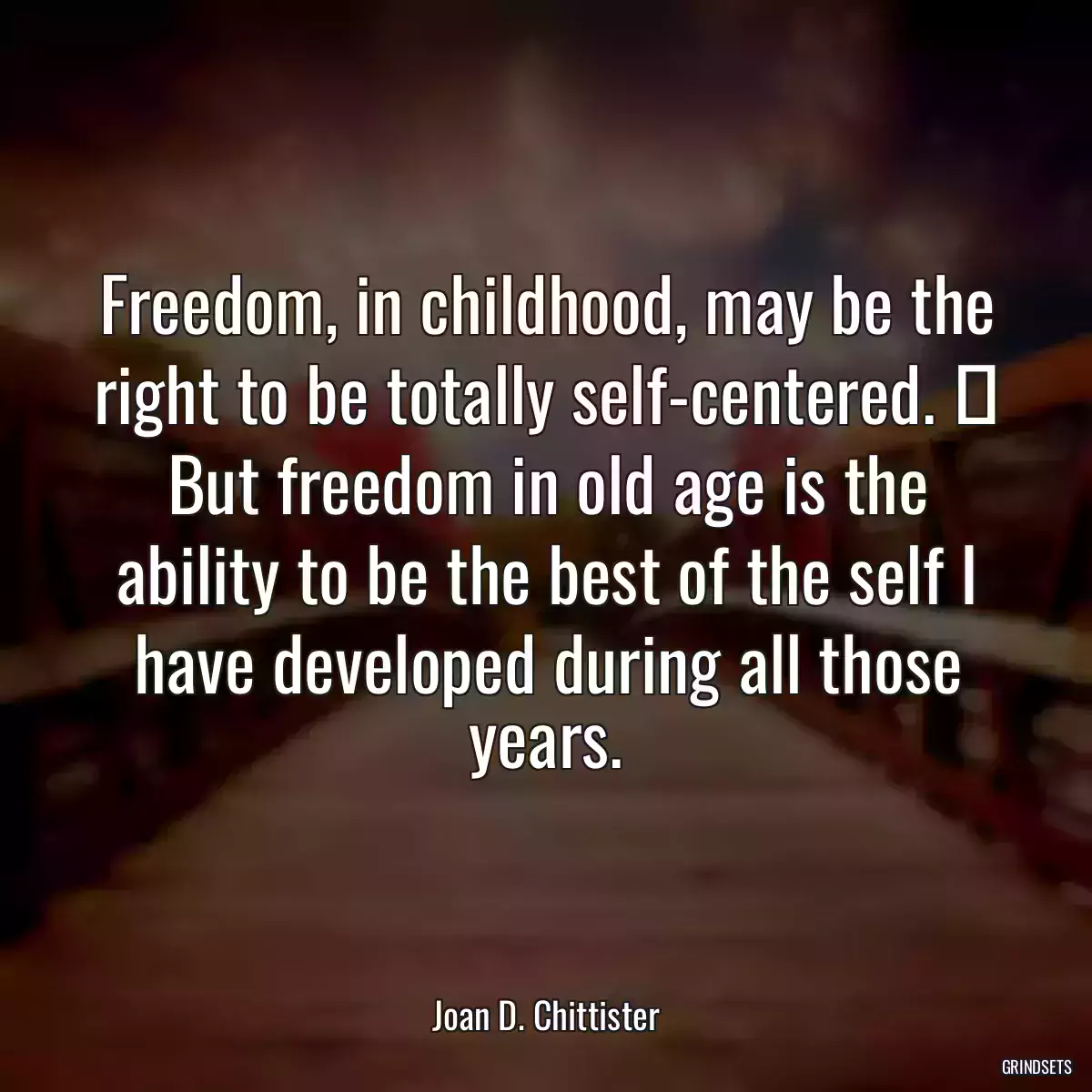 Freedom, in childhood, may be the right to be totally self-centered.  But freedom in old age is the ability to be the best of the self I have developed during all those years.