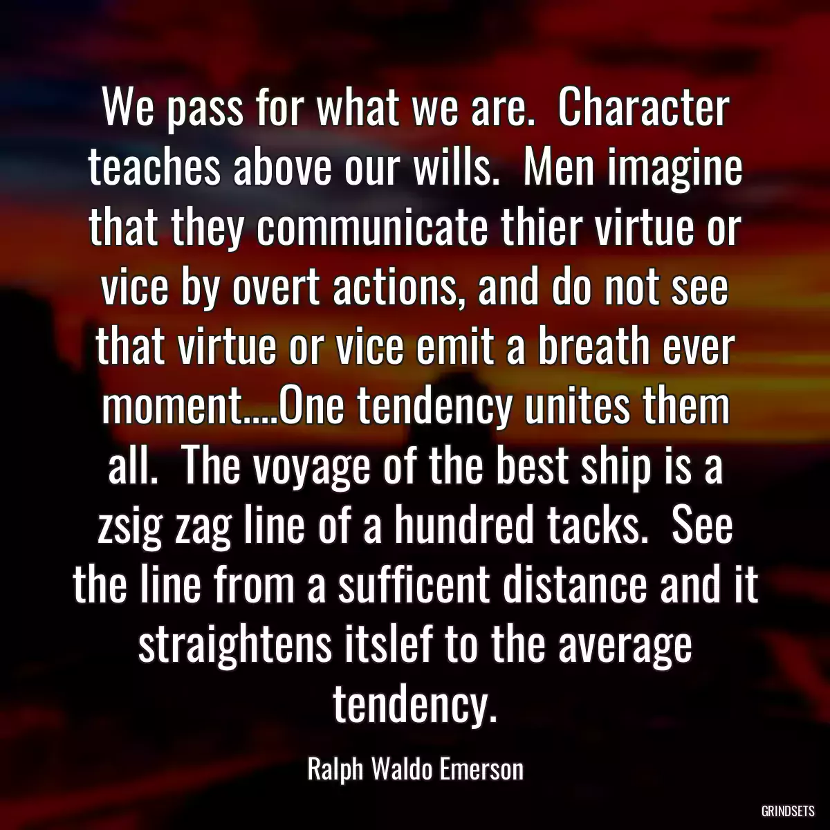 We pass for what we are.  Character teaches above our wills.  Men imagine that they communicate thier virtue or vice by overt actions, and do not see that virtue or vice emit a breath ever moment....One tendency unites them all.  The voyage of the best ship is a zsig zag line of a hundred tacks.  See the line from a sufficent distance and it straightens itslef to the average tendency.