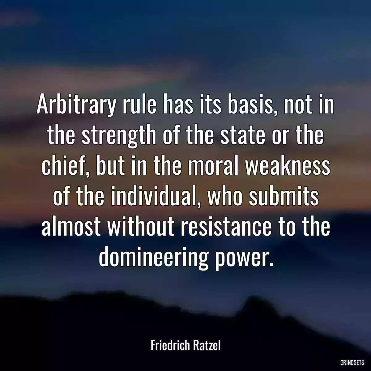 Arbitrary rule has its basis, not in the strength of the state or the chief, but in the moral weakness of the individual, who submits almost without resistance to the domineering power.