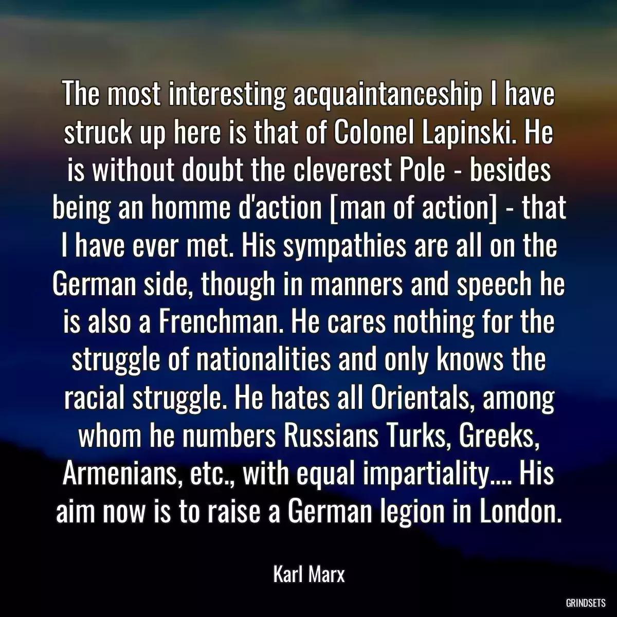 The most interesting acquaintanceship I have struck up here is that of Colonel Lapinski. He is without doubt the cleverest Pole - besides being an homme d\'action [man of action] - that I have ever met. His sympathies are all on the German side, though in manners and speech he is also a Frenchman. He cares nothing for the struggle of nationalities and only knows the racial struggle. He hates all Orientals, among whom he numbers Russians Turks, Greeks, Armenians, etc., with equal impartiality.... His aim now is to raise a German legion in London.