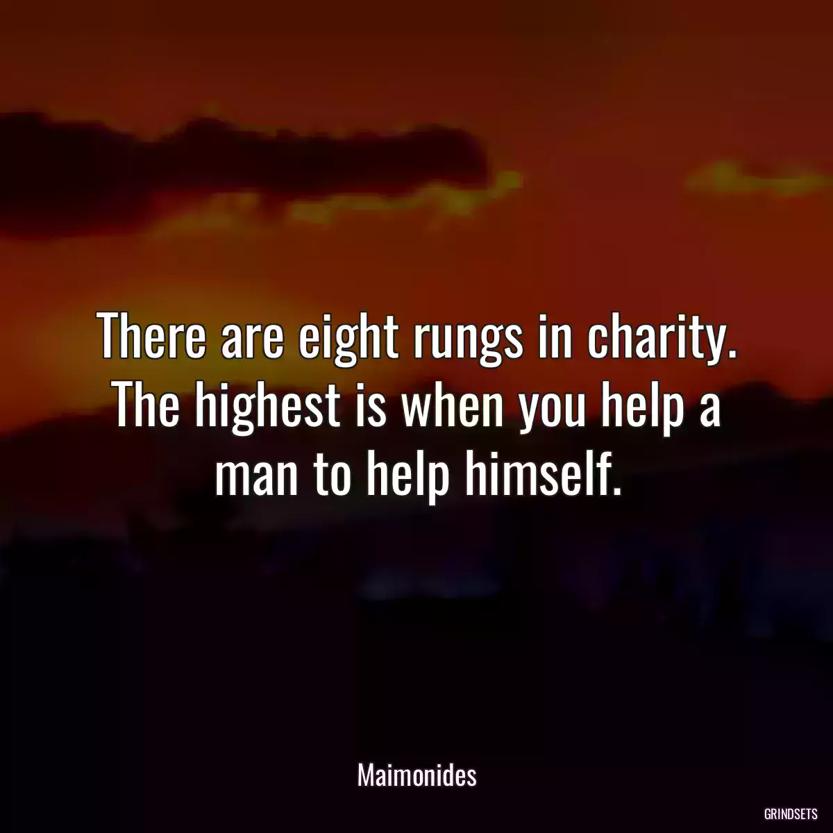 There are eight rungs in charity. The highest is when you help a man to help himself.