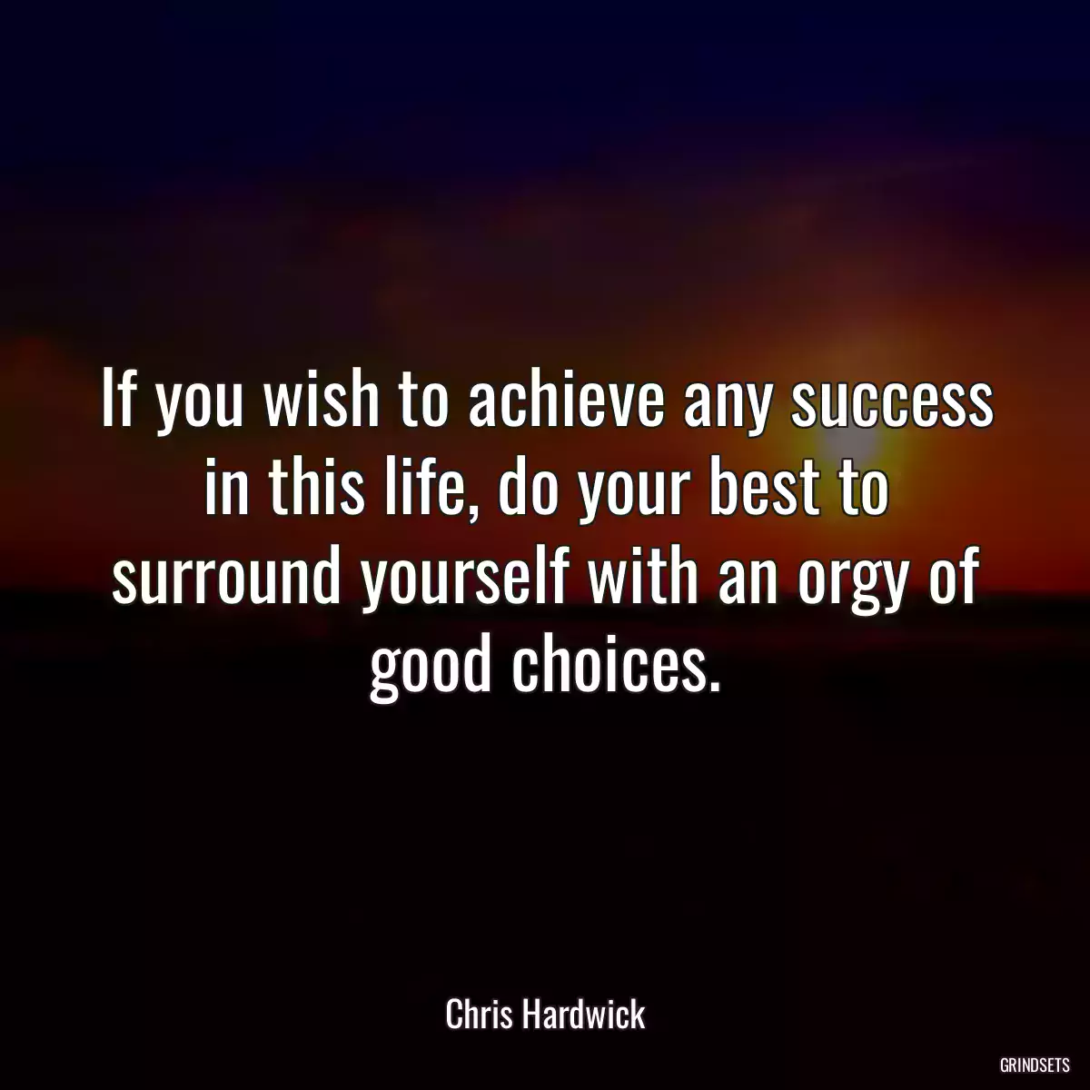 If you wish to achieve any success in this life, do your best to surround yourself with an orgy of good choices.