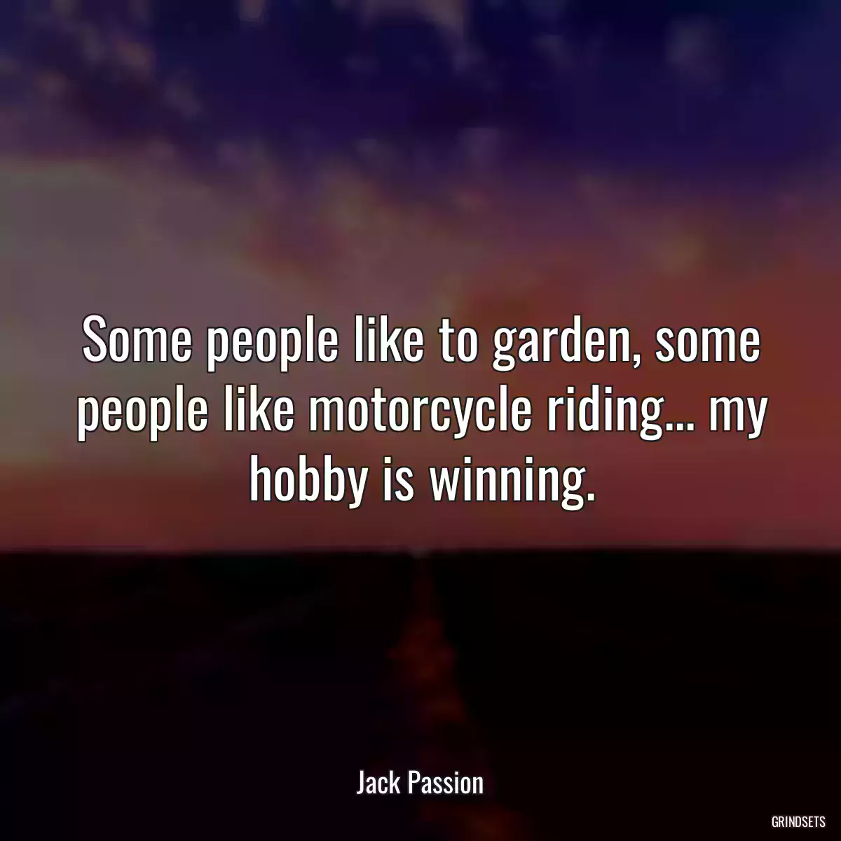 Some people like to garden, some people like motorcycle riding... my hobby is winning.