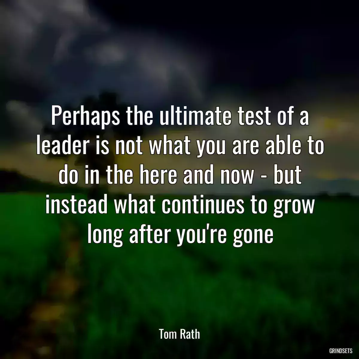 Perhaps the ultimate test of a leader is not what you are able to do in the here and now - but instead what continues to grow long after you\'re gone