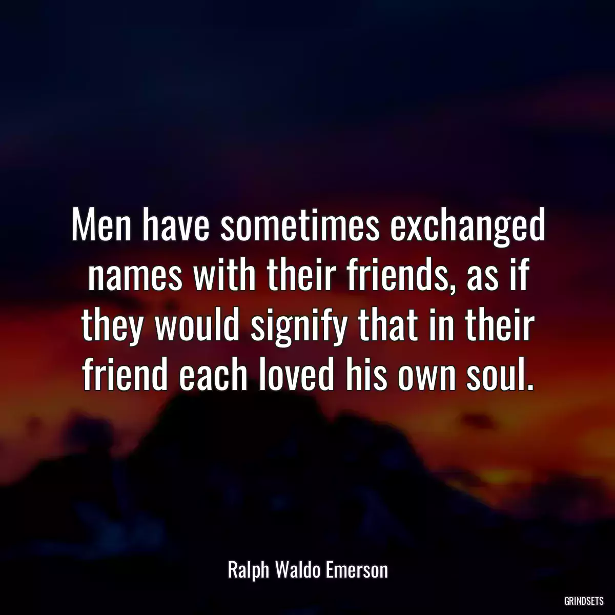 Men have sometimes exchanged names with their friends, as if they would signify that in their friend each loved his own soul.