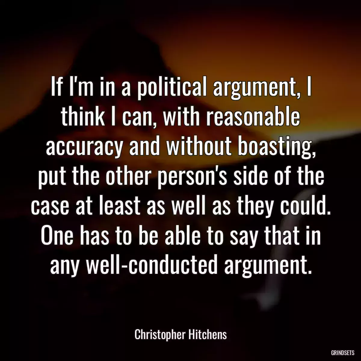 If I\'m in a political argument, I think I can, with reasonable accuracy and without boasting, put the other person\'s side of the case at least as well as they could. One has to be able to say that in any well-conducted argument.