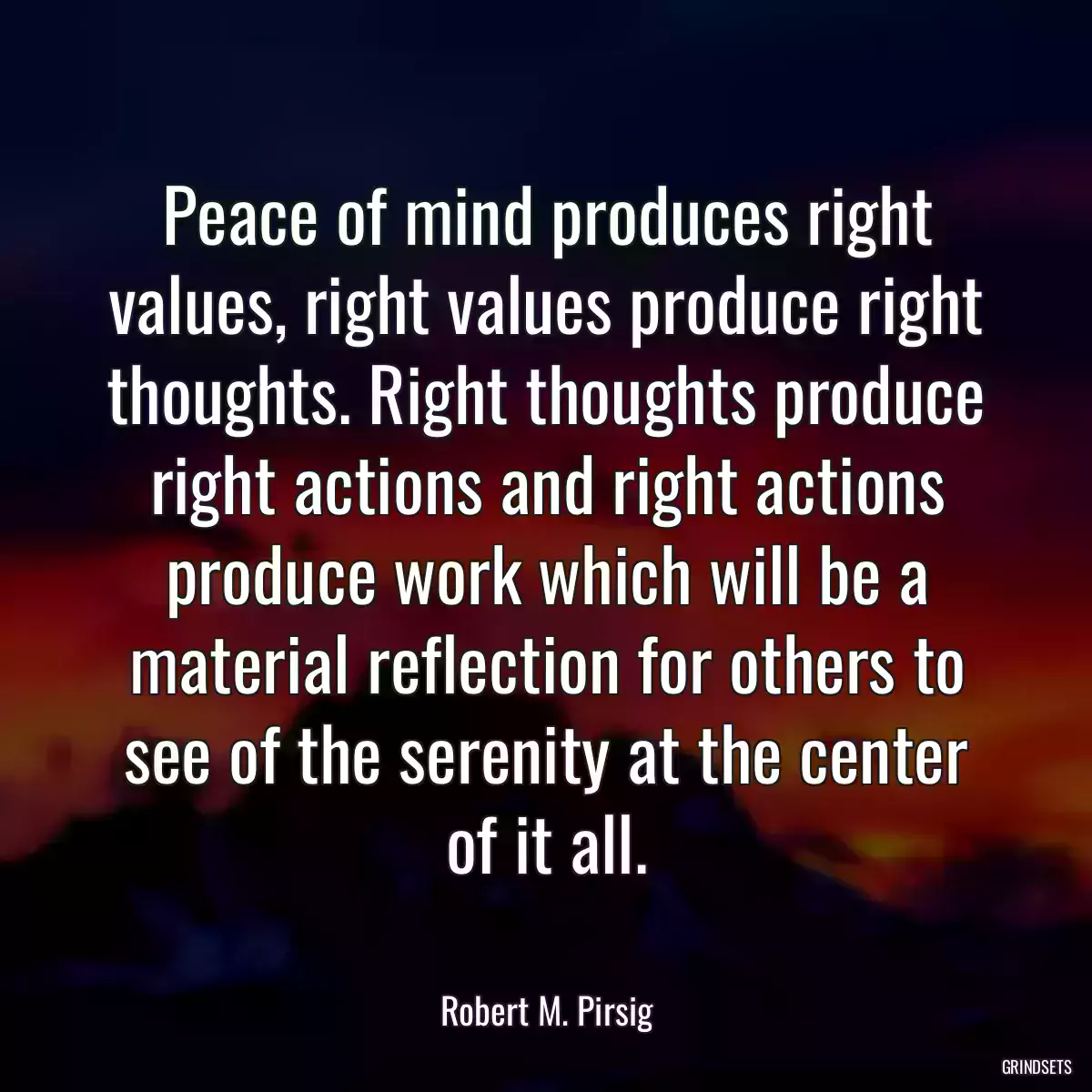 Peace of mind produces right values, right values produce right thoughts. Right thoughts produce right actions and right actions produce work which will be a material reflection for others to see of the serenity at the center of it all.