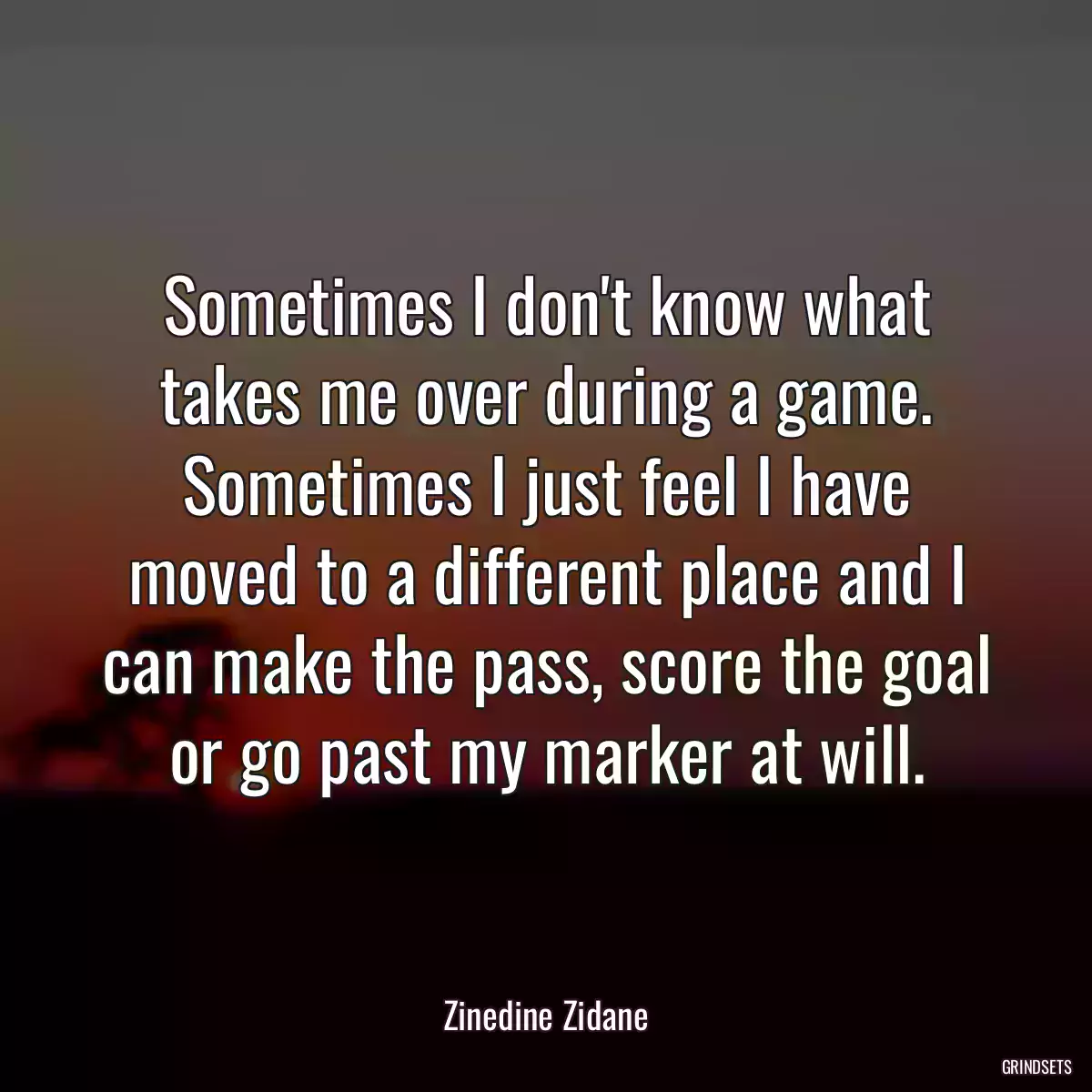 Sometimes I don\'t know what takes me over during a game. Sometimes I just feel I have moved to a different place and I can make the pass, score the goal or go past my marker at will.