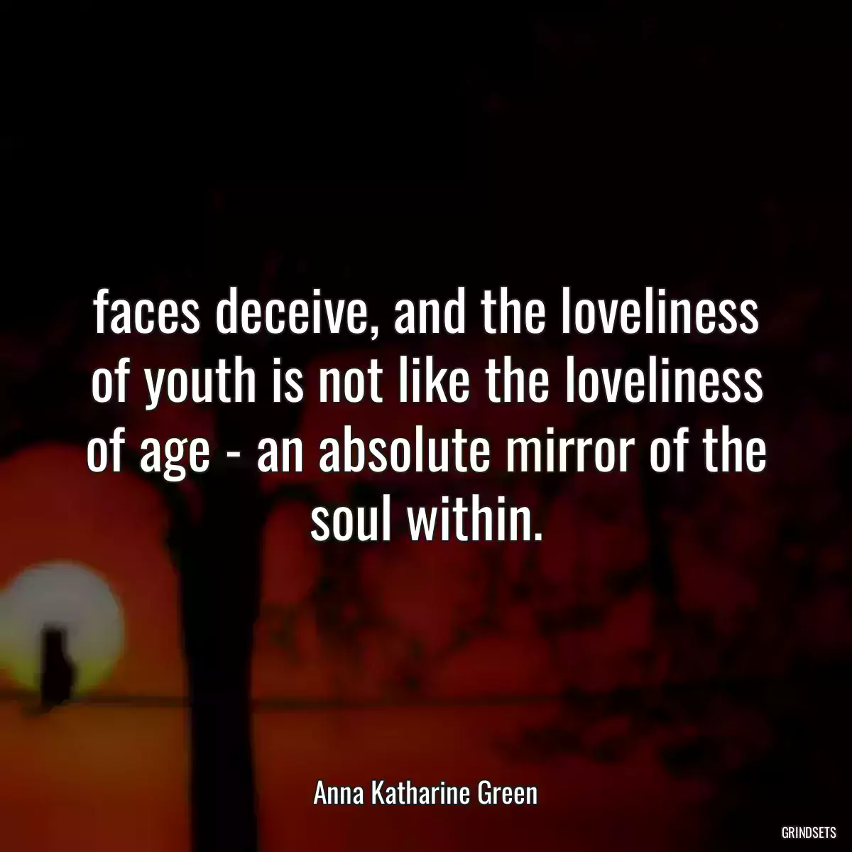 faces deceive, and the loveliness of youth is not like the loveliness of age - an absolute mirror of the soul within.