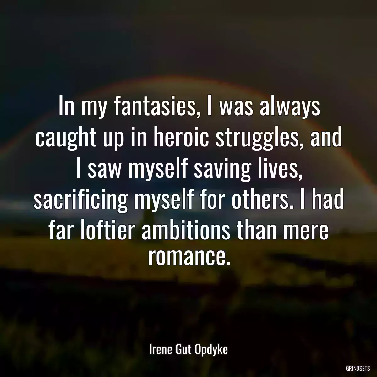 In my fantasies, I was always caught up in heroic struggles, and I saw myself saving lives, sacrificing myself for others. I had far loftier ambitions than mere romance.