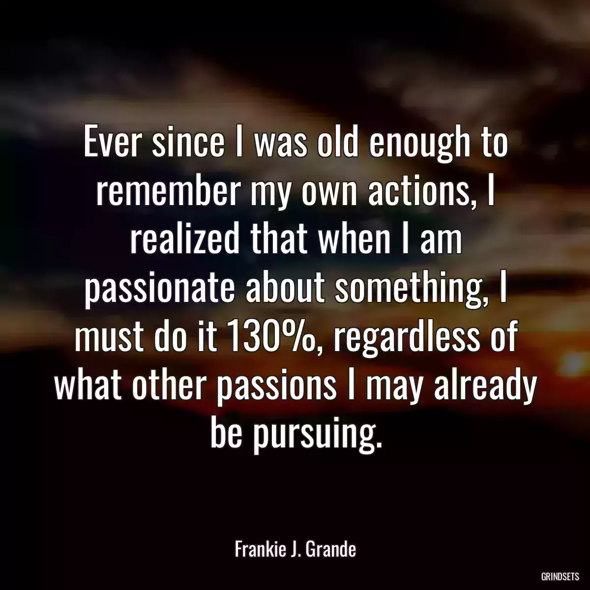 Ever since I was old enough to remember my own actions, I realized that when I am passionate about something, I must do it 130%, regardless of what other passions I may already be pursuing.