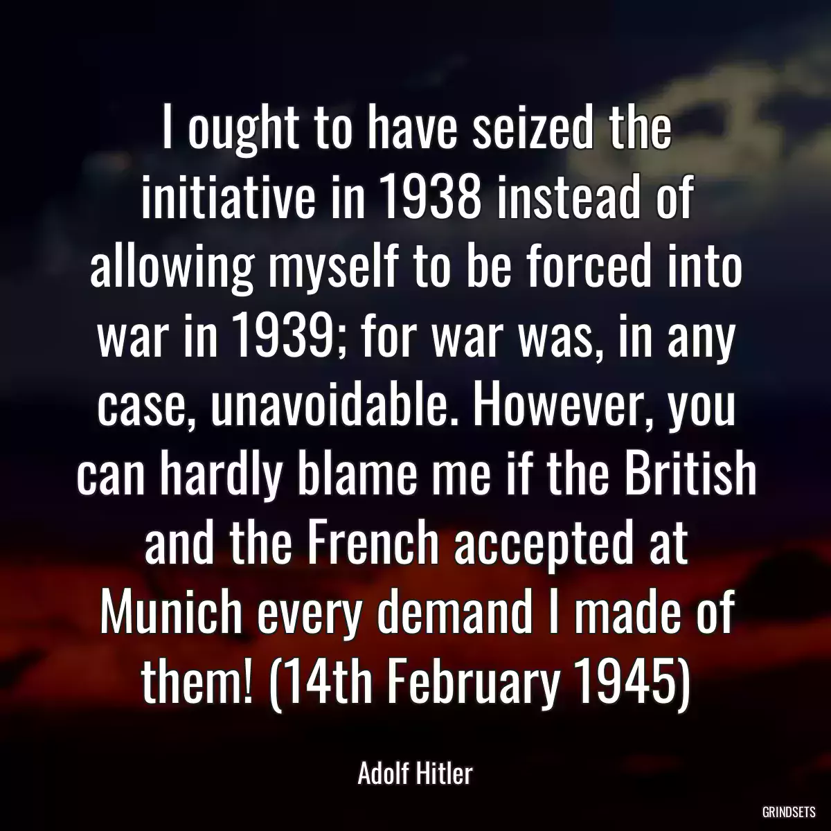 I ought to have seized the initiative in 1938 instead of allowing myself to be forced into war in 1939; for war was, in any case, unavoidable. However, you can hardly blame me if the British and the French accepted at Munich every demand I made of them! (14th February 1945)