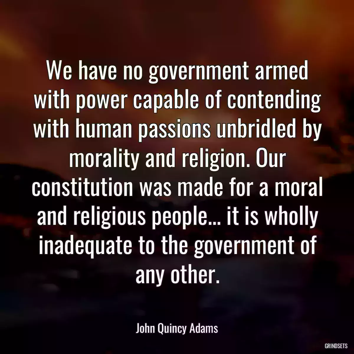 We have no government armed with power capable of contending with human passions unbridled by morality and religion. Our constitution was made for a moral and religious people... it is wholly inadequate to the government of any other.