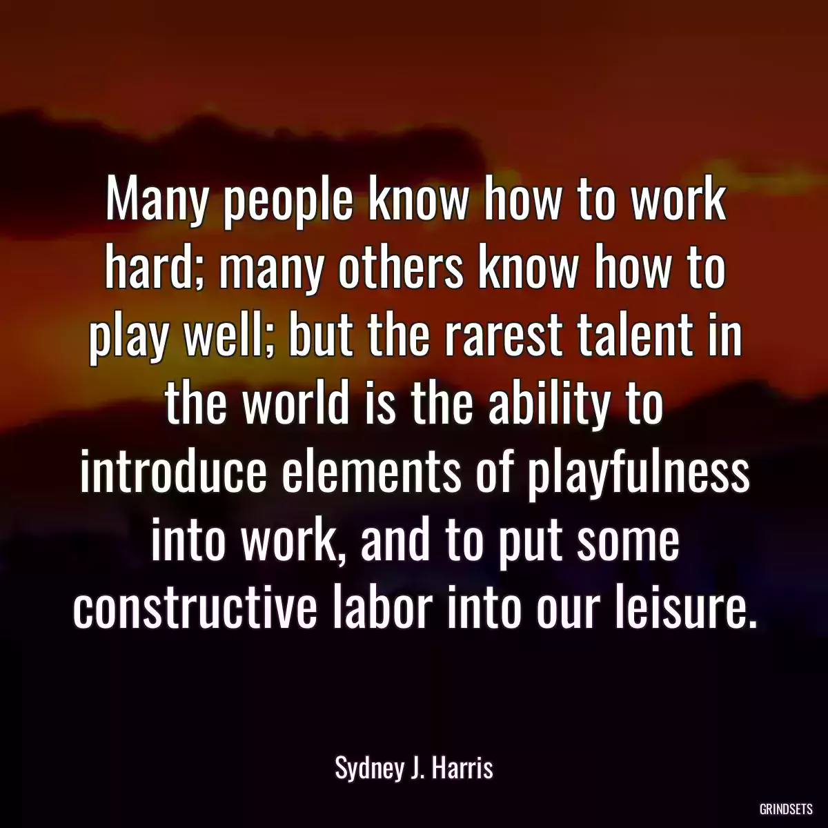 Many people know how to work hard; many others know how to play well; but the rarest talent in the world is the ability to introduce elements of playfulness into work, and to put some constructive labor into our leisure.