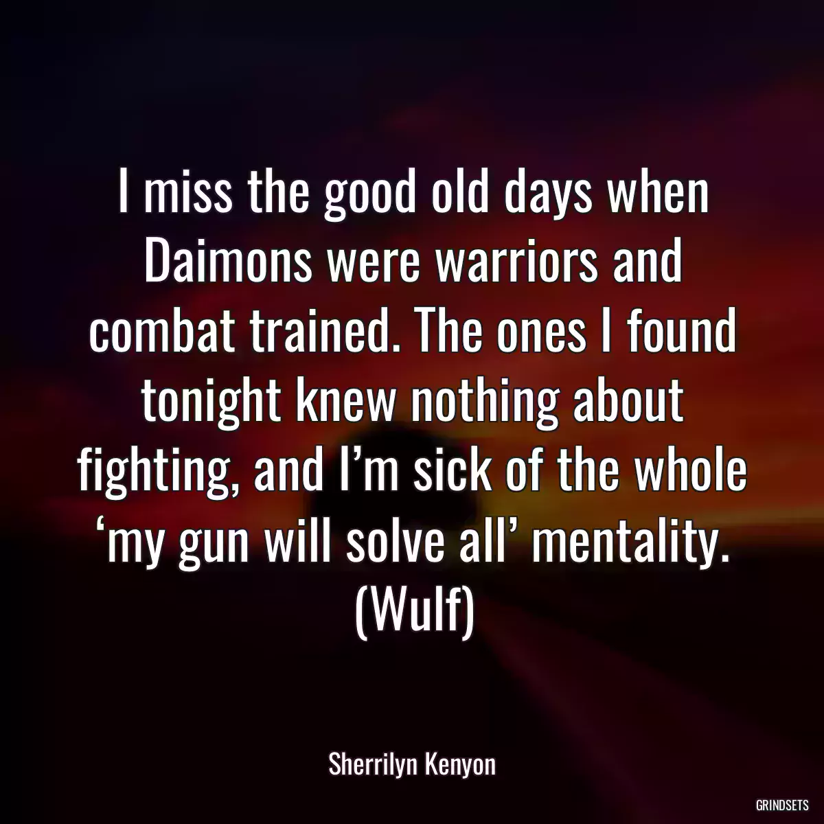 I miss the good old days when Daimons were warriors and combat trained. The ones I found tonight knew nothing about fighting, and I’m sick of the whole ‘my gun will solve all’ mentality. (Wulf)