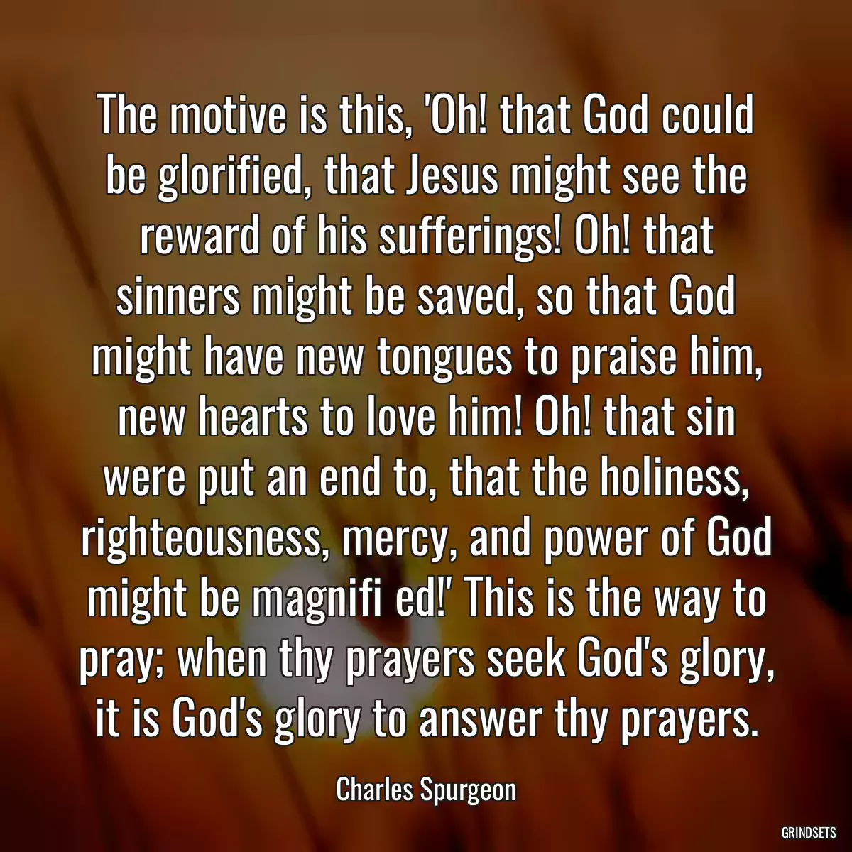 The motive is this, \'Oh! that God could be glorified, that Jesus might see the reward of his sufferings! Oh! that sinners might be saved, so that God might have new tongues to praise him, new hearts to love him! Oh! that sin were put an end to, that the holiness, righteousness, mercy, and power of God might be magnifi ed!\' This is the way to pray; when thy prayers seek God\'s glory, it is God\'s glory to answer thy prayers.