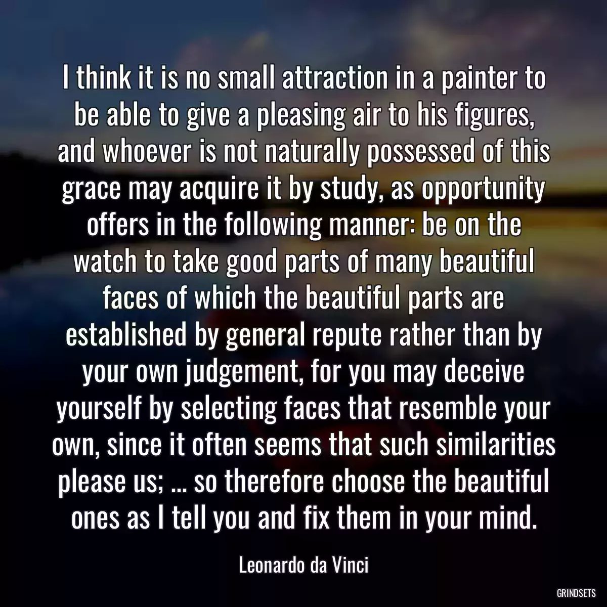 I think it is no small attraction in a painter to be able to give a pleasing air to his figures, and whoever is not naturally possessed of this grace may acquire it by study, as opportunity offers in the following manner: be on the watch to take good parts of many beautiful faces of which the beautiful parts are established by general repute rather than by your own judgement, for you may deceive yourself by selecting faces that resemble your own, since it often seems that such similarities please us; ... so therefore choose the beautiful ones as I tell you and fix them in your mind.