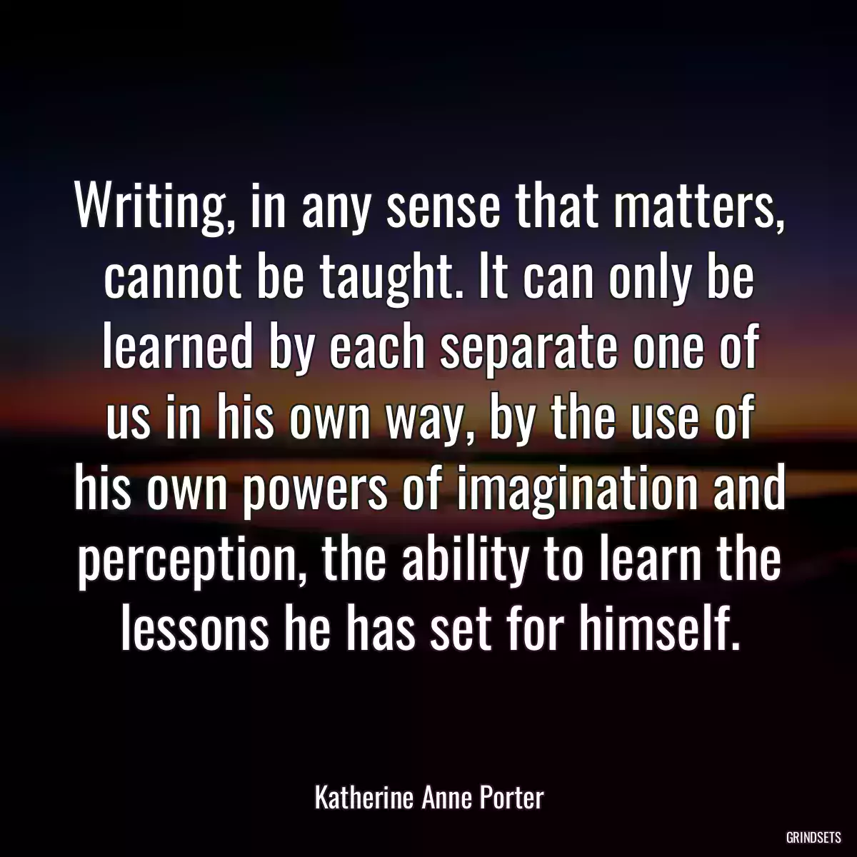 Writing, in any sense that matters, cannot be taught. It can only be learned by each separate one of us in his own way, by the use of his own powers of imagination and perception, the ability to learn the lessons he has set for himself.