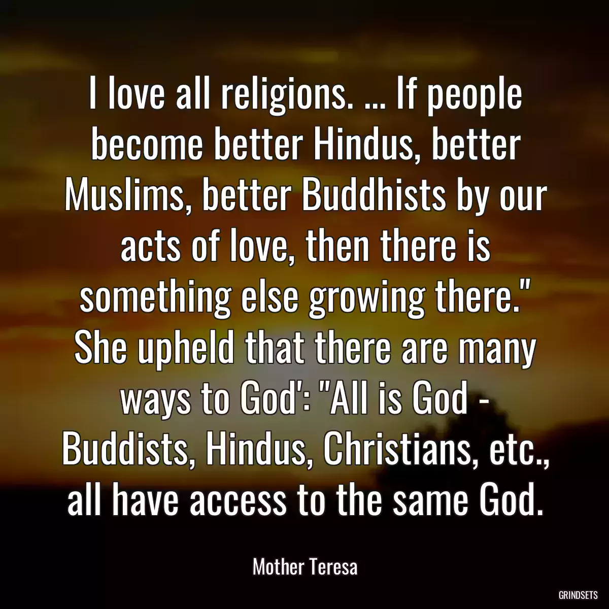 I love all religions. ... If people become better Hindus, better Muslims, better Buddhists by our acts of love, then there is something else growing there.\