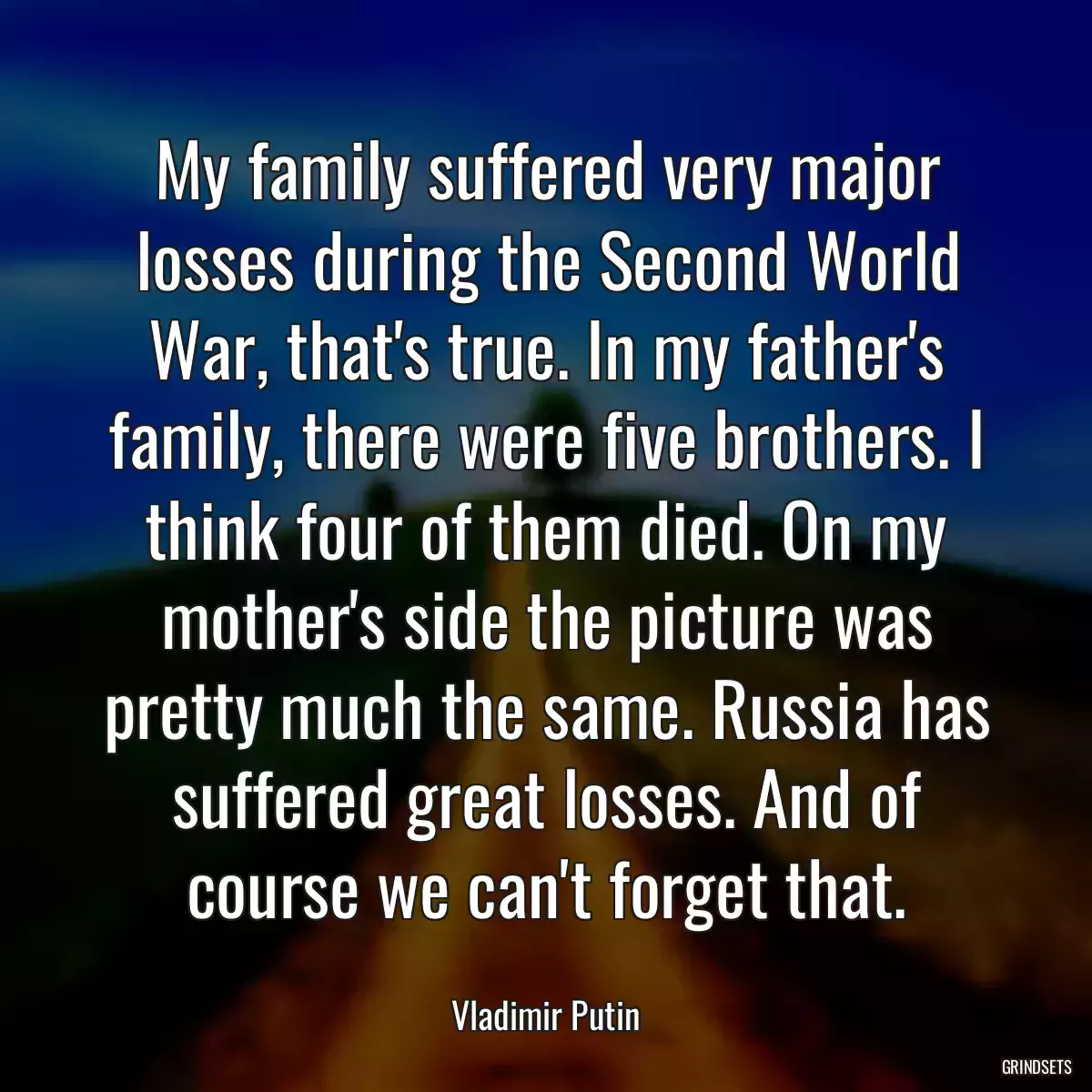 My family suffered very major losses during the Second World War, that\'s true. In my father\'s family, there were five brothers. I think four of them died. On my mother\'s side the picture was pretty much the same. Russia has suffered great losses. And of course we can\'t forget that.