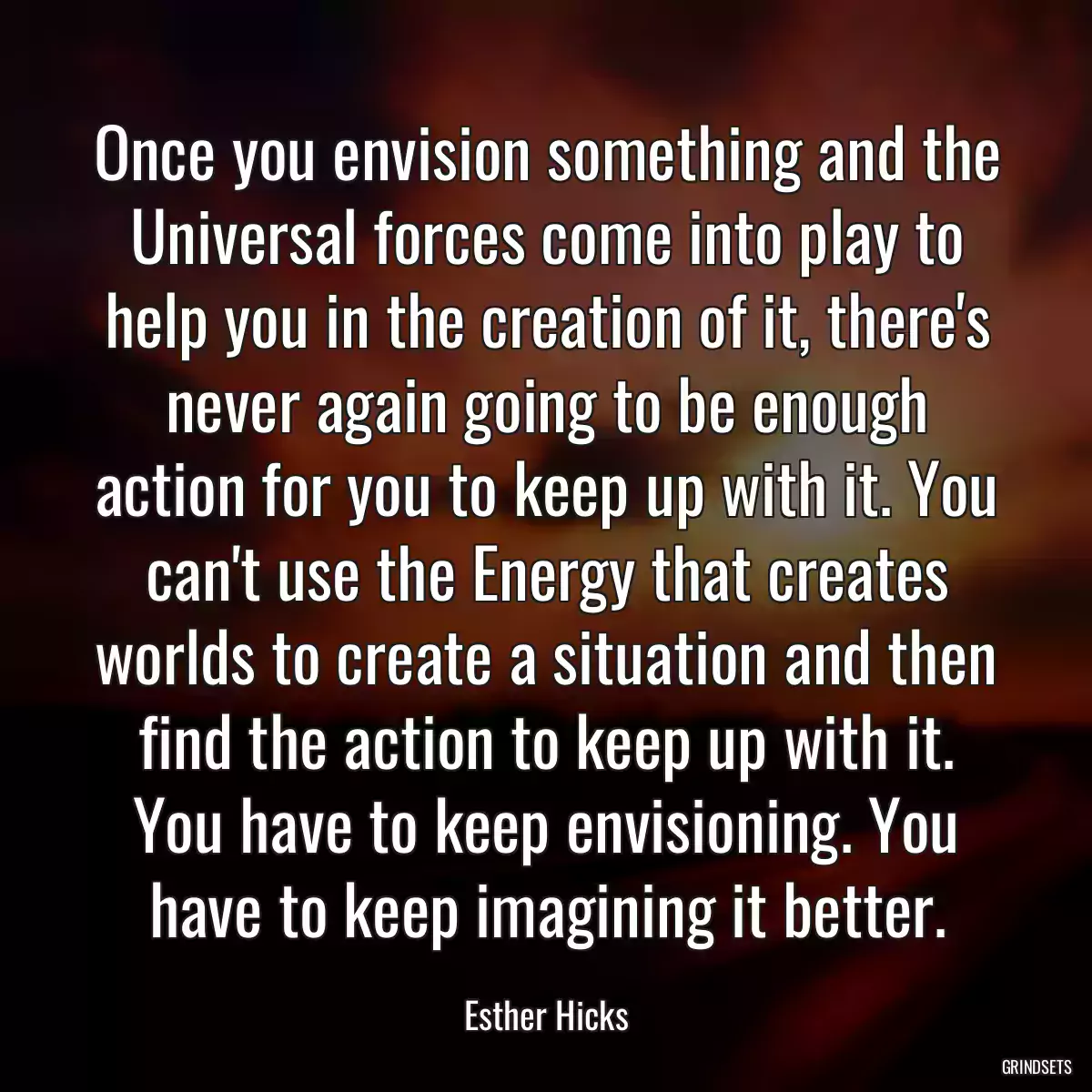 Once you envision something and the Universal forces come into play to help you in the creation of it, there\'s never again going to be enough action for you to keep up with it. You can\'t use the Energy that creates worlds to create a situation and then find the action to keep up with it. You have to keep envisioning. You have to keep imagining it better.