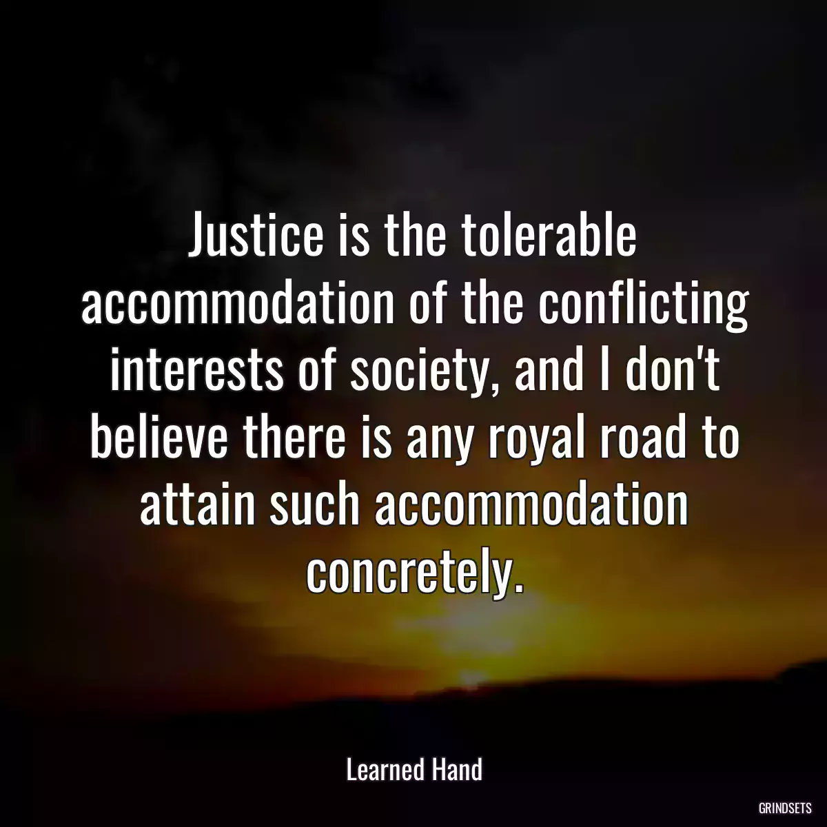 Justice is the tolerable accommodation of the conflicting interests of society, and I don\'t believe there is any royal road to attain such accommodation concretely.