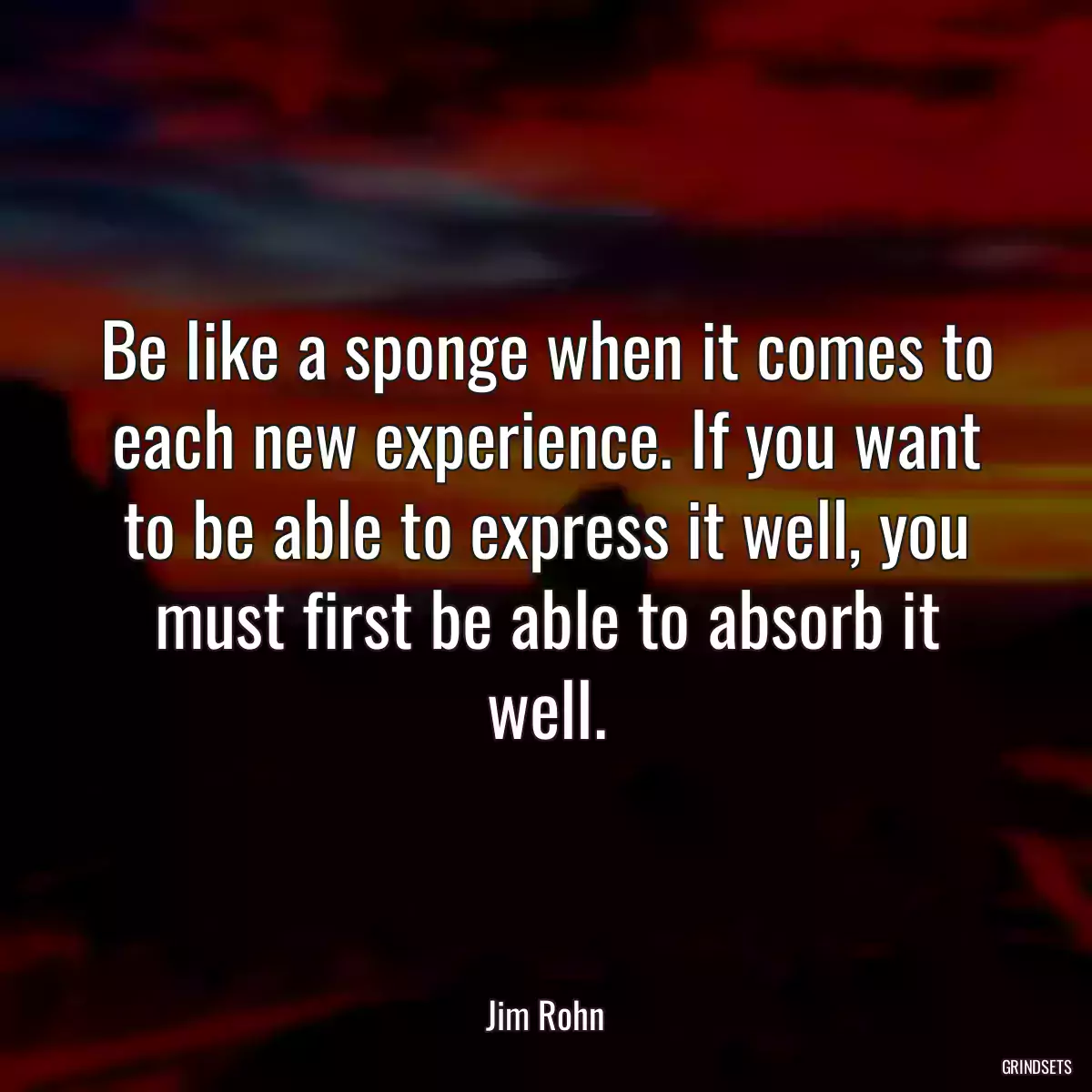 Be like a sponge when it comes to each new experience. If you want to be able to express it well, you must first be able to absorb it well.