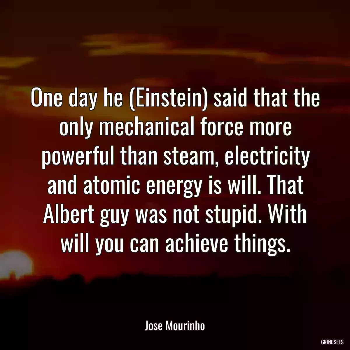 One day he (Einstein) said that the only mechanical force more powerful than steam, electricity and atomic energy is will. That Albert guy was not stupid. With will you can achieve things.