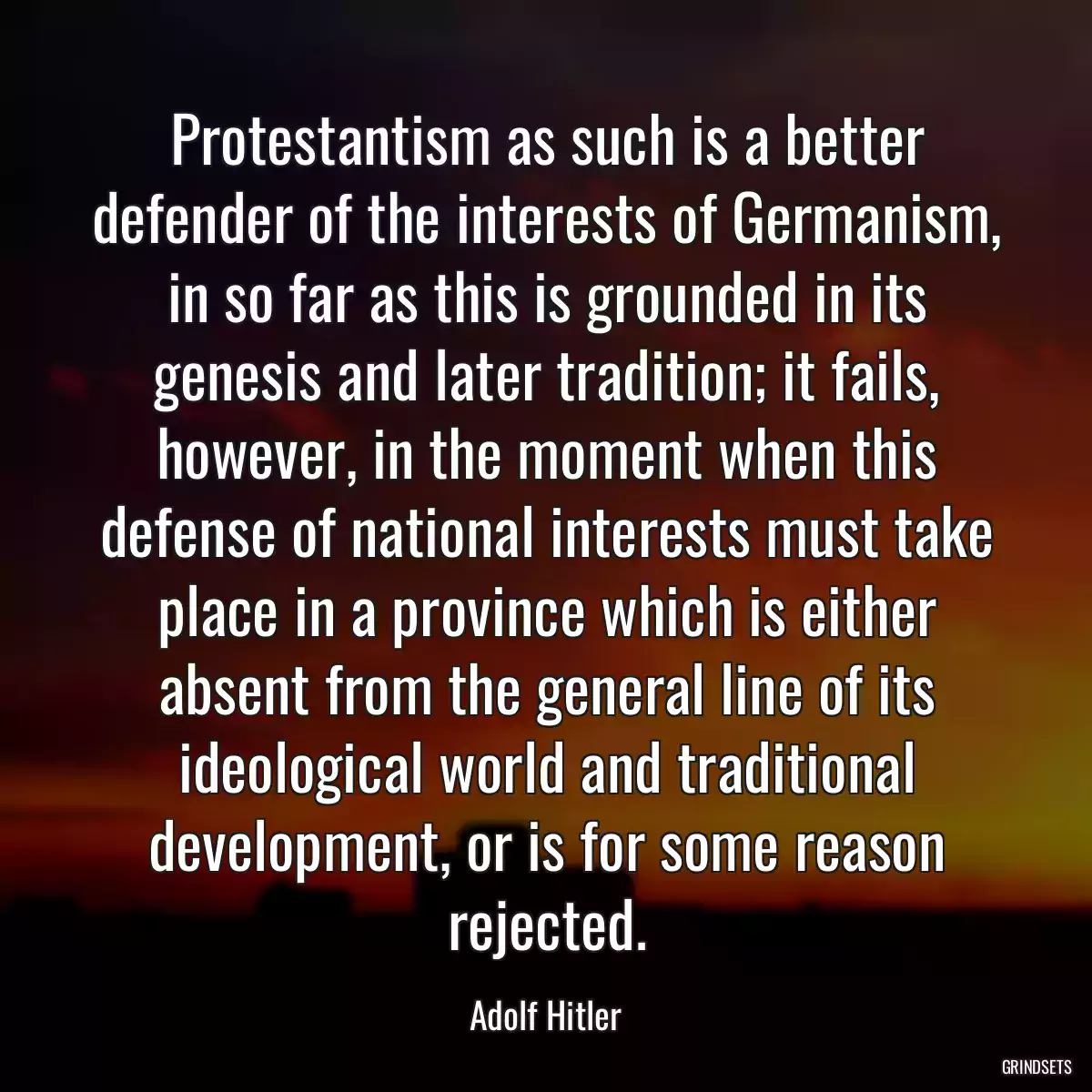 Protestantism as such is a better defender of the interests of Germanism, in so far as this is grounded in its genesis and later tradition; it fails, however, in the moment when this defense of national interests must take place in a province which is either absent from the general line of its ideological world and traditional development, or is for some reason rejected.