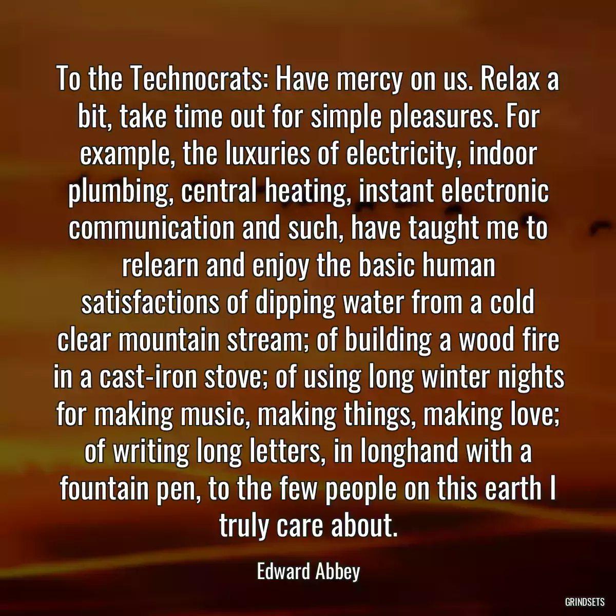 To the Technocrats: Have mercy on us. Relax a bit, take time out for simple pleasures. For example, the luxuries of electricity, indoor plumbing, central heating, instant electronic communication and such, have taught me to relearn and enjoy the basic human satisfactions of dipping water from a cold clear mountain stream; of building a wood fire in a cast-iron stove; of using long winter nights for making music, making things, making love; of writing long letters, in longhand with a fountain pen, to the few people on this earth I truly care about.