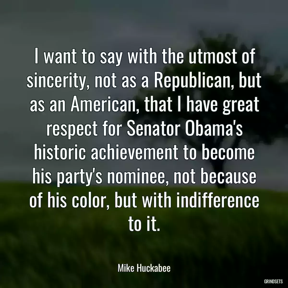 I want to say with the utmost of sincerity, not as a Republican, but as an American, that I have great respect for Senator Obama\'s historic achievement to become his party\'s nominee, not because of his color, but with indifference to it.