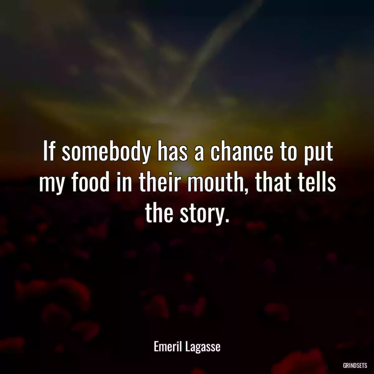 If somebody has a chance to put my food in their mouth, that tells the story.