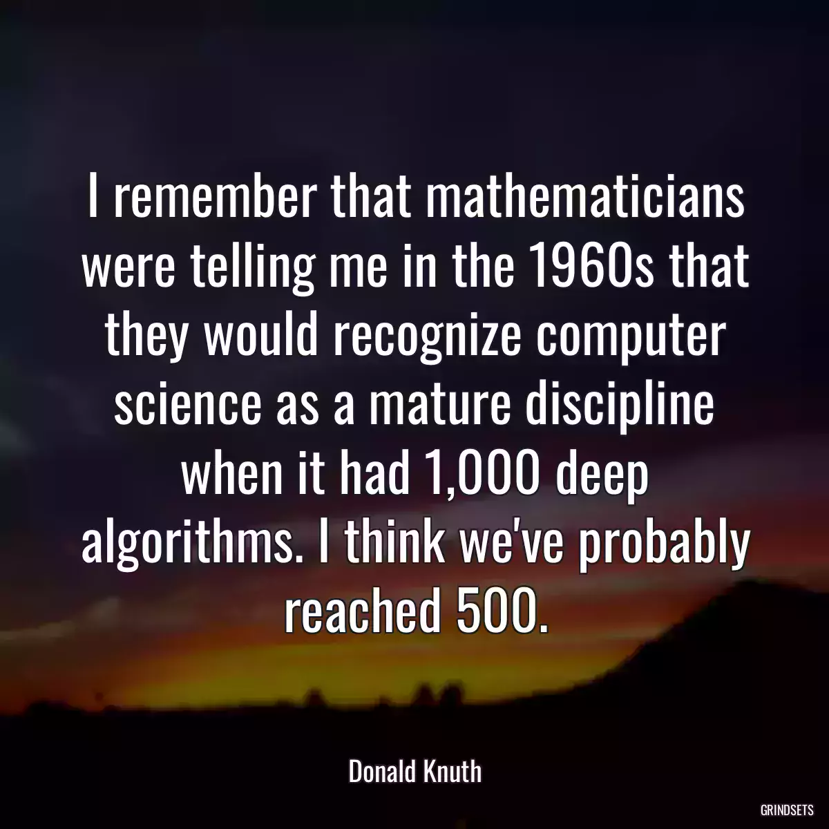 I remember that mathematicians were telling me in the 1960s that they would recognize computer science as a mature discipline when it had 1,000 deep algorithms. I think we\'ve probably reached 500.