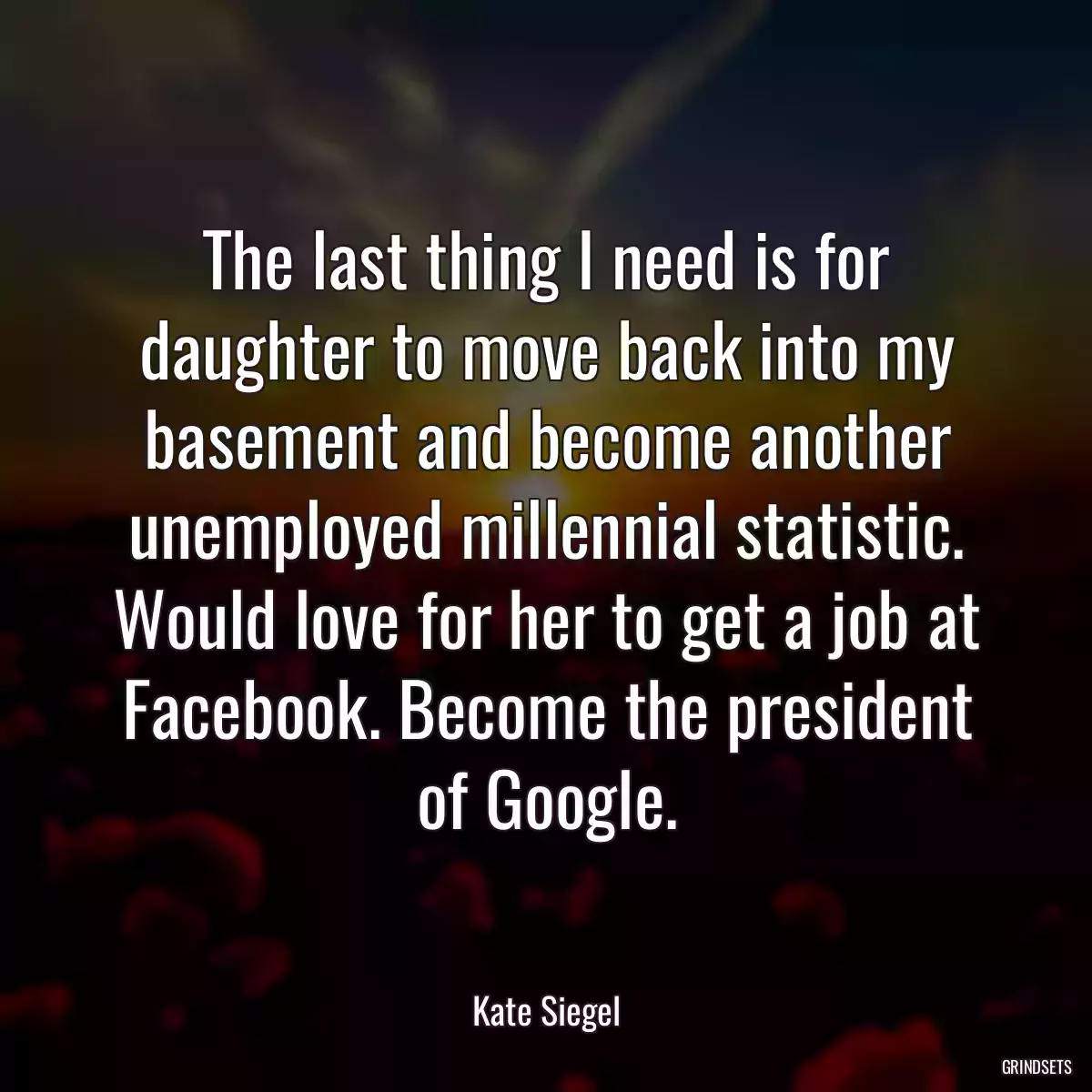 The last thing I need is for daughter to move back into my basement and become another unemployed millennial statistic. Would love for her to get a job at Facebook. Become the president of Google.