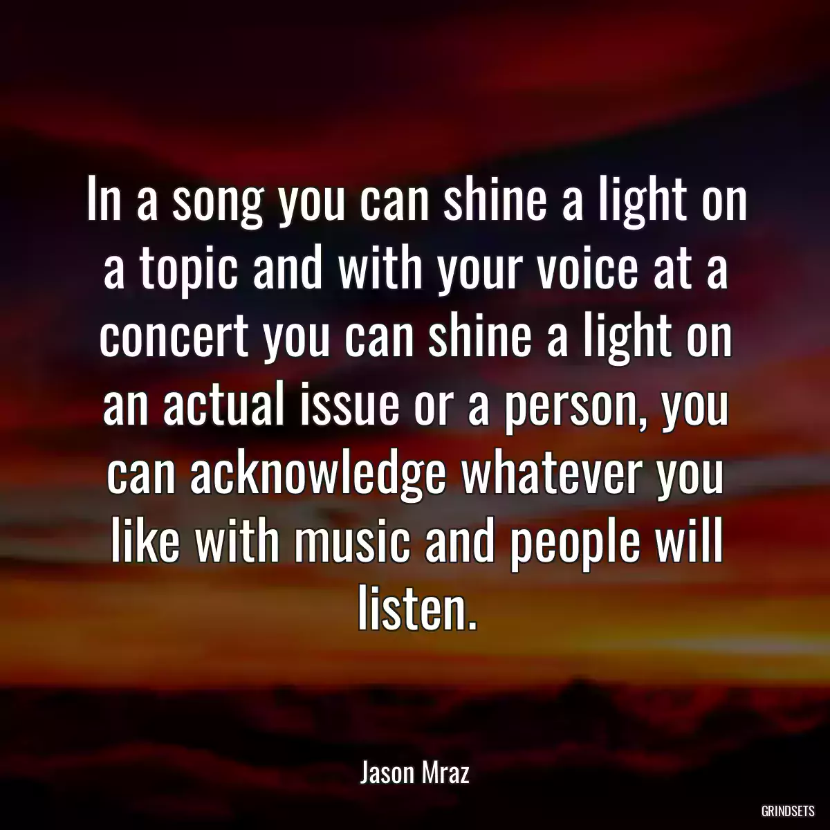 In a song you can shine a light on a topic and with your voice at a concert you can shine a light on an actual issue or a person, you can acknowledge whatever you like with music and people will listen.